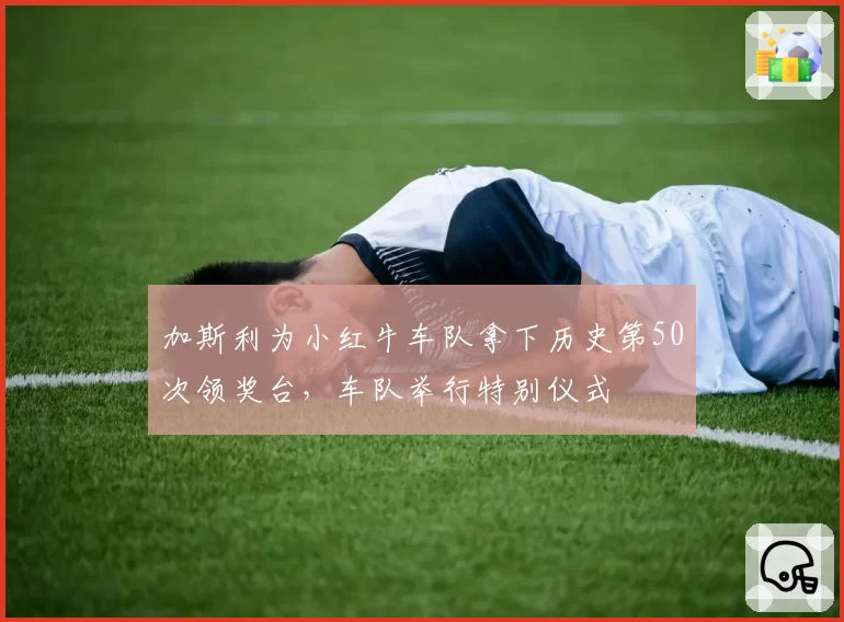 加斯利为小红牛车队拿下历史第50次领奖台,车队举行特别仪式