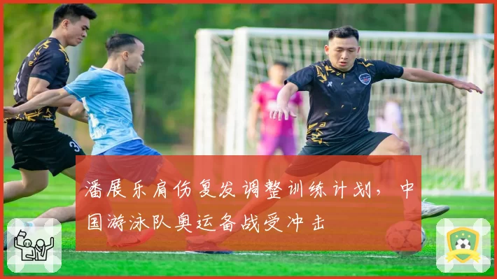 潘展乐肩伤复发调整训练计划，中国游泳队奥运备战受冲击