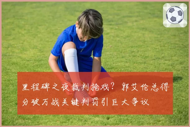 里程碑之夜裁判抢戏？郭艾伦总得分破万战关键判罚引巨大争议