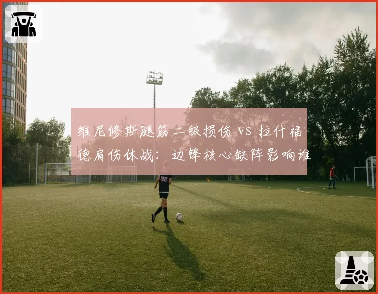 维尼修斯腿筋二级损伤 vs 拉什福德肩伤休战：边锋核心缺阵影响谁更大？