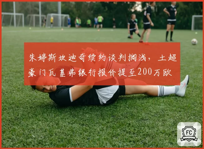 朱婷斯坎迪奇续约谈判搁浅，土超豪门瓦基弗银行报价提至200万欧