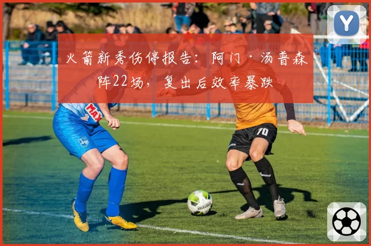 火箭新秀伤停报告：阿门·汤普森缺阵22场，复出后效率暴跌