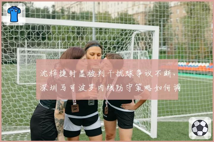 沈梓捷封盖被判干扰球争议不断,深圳马可波罗内线防守策略如何调整?