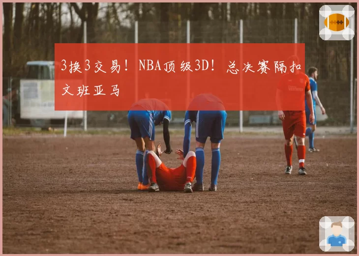 3换3交易!NBA顶级3D!总决赛隔扣文班亚马
