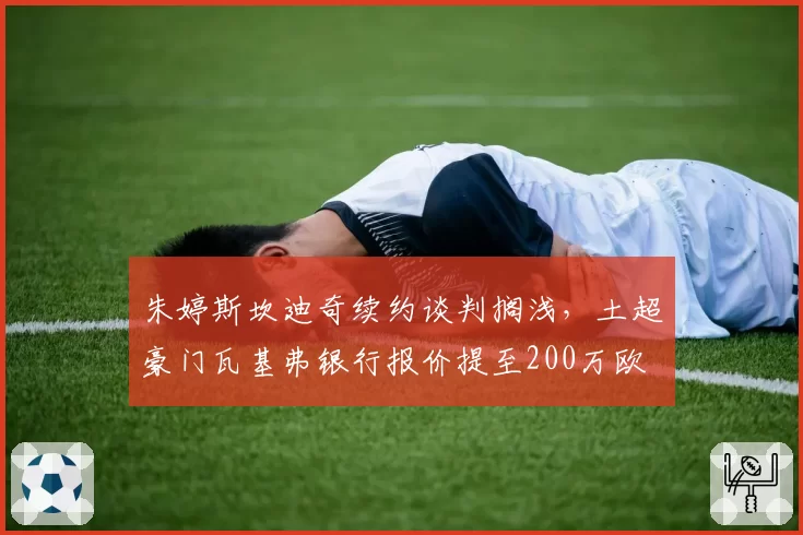朱婷斯坎迪奇续约谈判搁浅，土超豪门瓦基弗银行报价提至200万欧