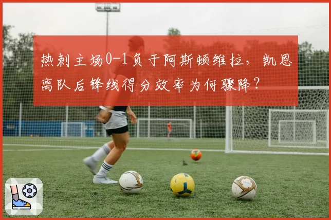 热刺主场0-1负于阿斯顿维拉，凯恩离队后锋线得分效率为何骤降？