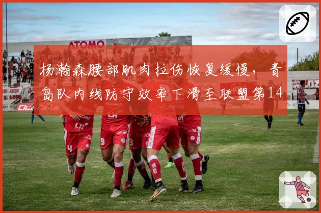 杨瀚森腰部肌肉拉伤恢复缓慢,青岛队内线防守效率下滑至联盟第14
