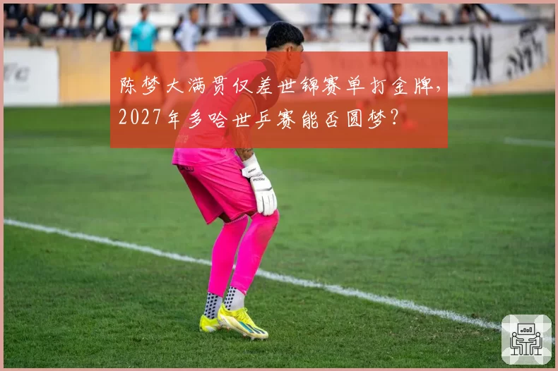 陈梦大满贯仅差世锦赛单打金牌，2027年多哈世乒赛能否圆梦？