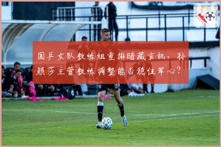 国乒女队教练组重排暗藏玄机,孙颖莎主管教练调整能否稳住军心?