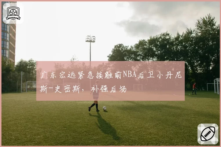 广东宏远紧急接触前NBA后卫小丹尼斯-史密斯，补强后场