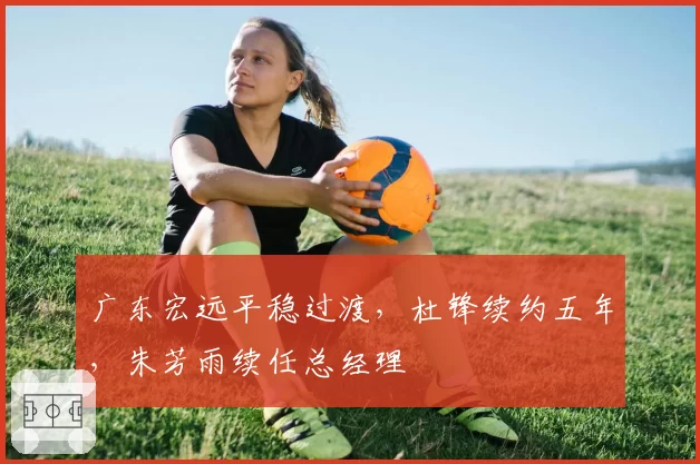 广东宏远平稳过渡，杜锋续约五年，朱芳雨续任总经理