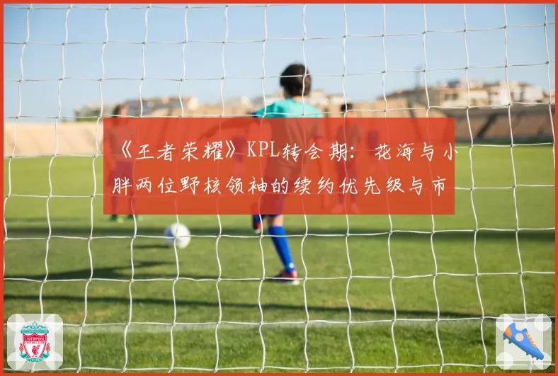 《王者荣耀》KPL转会期：花海与小胖两位野核领袖的续约优先级与市场竞逐态势