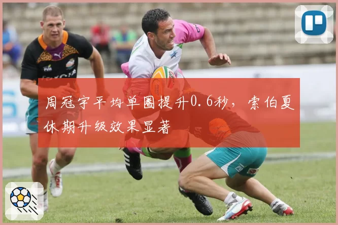 周冠宇平均单圈提升0.6秒,索伯夏休期升级效果显著