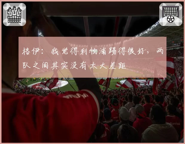 格伊：我觉得利物浦踢得很好，两队之间其实没有太大差距