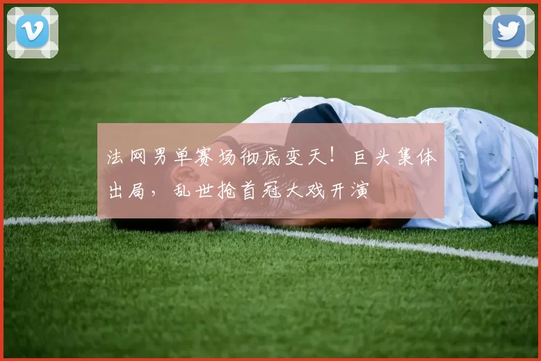 法网男单赛场彻底变天！巨头集体出局，乱世抢首冠大戏开演