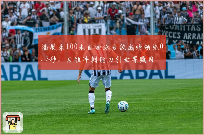潘展乐100米自由泳分段成绩领先0.3秒,后程冲刺能力引世界瞩目