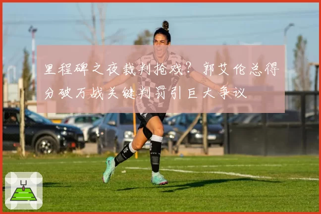 里程碑之夜裁判抢戏？郭艾伦总得分破万战关键判罚引巨大争议