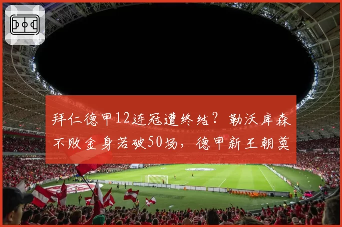 拜仁德甲12连冠遭终结?勒沃库森不败金身若破50场,德甲新王朝奠基引争议