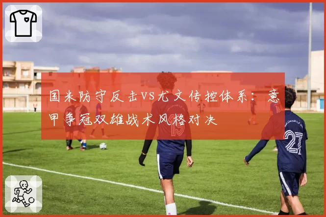 国米防守反击vs尤文传控体系：意甲争冠双雄战术风格对决