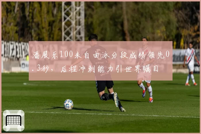 潘展乐100米自由泳分段成绩领先0.3秒,后程冲刺能力引世界瞩目