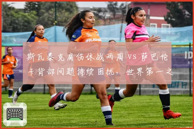 斯瓦泰克肩伤休战两周 vs 萨巴伦卡背部问题持续困扰,世界第一之争受康复进度影响