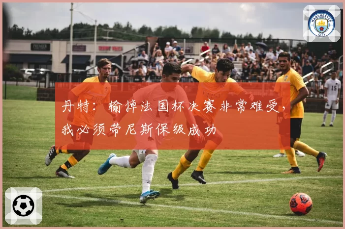 丹特：输掉法国杯决赛非常难受，我必须带尼斯保级成功