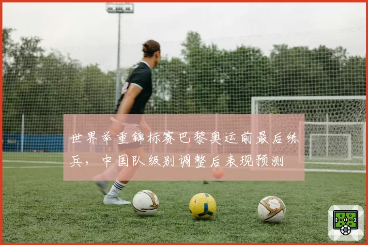 世界举重锦标赛巴黎奥运前最后练兵,中国队级别调整后表现预测