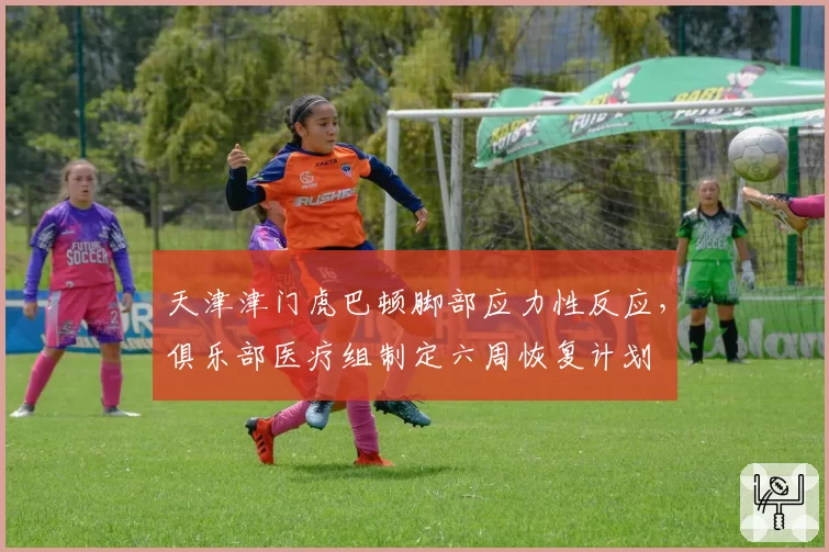 天津津门虎巴顿脚部应力性反应，俱乐部医疗组制定六周恢复计划