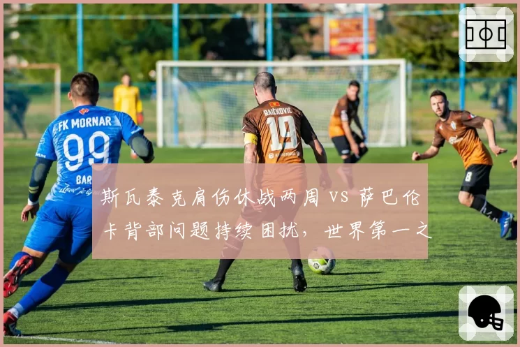斯瓦泰克肩伤休战两周 vs 萨巴伦卡背部问题持续困扰,世界第一之争受康复进度影响