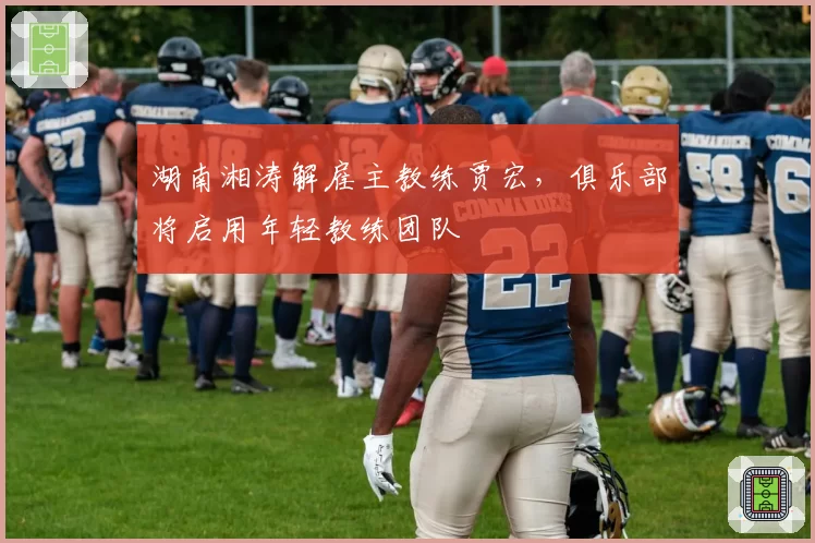 湖南湘涛解雇主教练贾宏,俱乐部将启用年轻教练团队