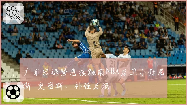 广东宏远紧急接触前NBA后卫小丹尼斯-史密斯,补强后场