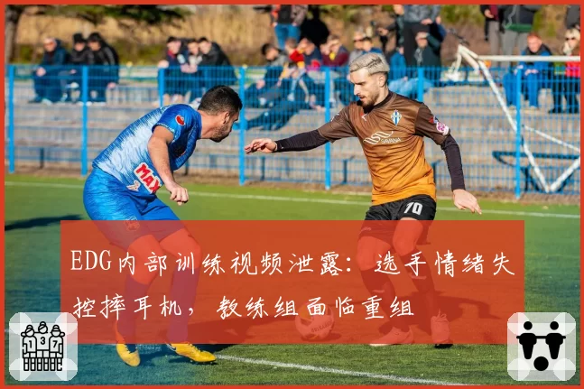 EDG内部训练视频泄露：选手情绪失控摔耳机，教练组面临重组