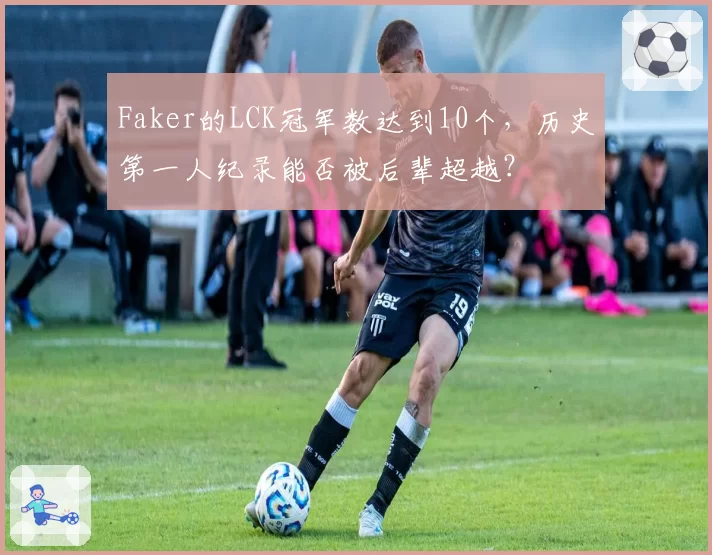 Faker的LCK冠军数达到10个,历史第一人纪录能否被后辈超越?