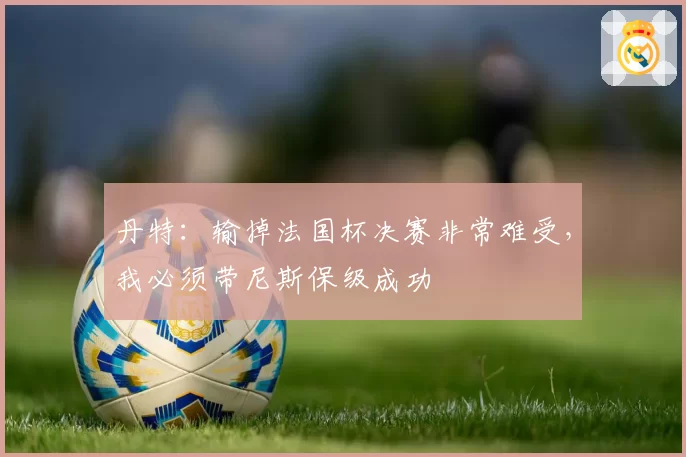 丹特：输掉法国杯决赛非常难受，我必须带尼斯保级成功