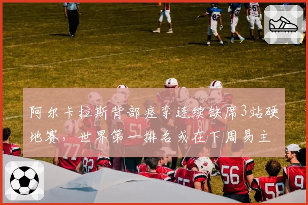 阿尔卡拉斯背部痉挛连续缺席3站硬地赛,世界第一排名或在下周易主