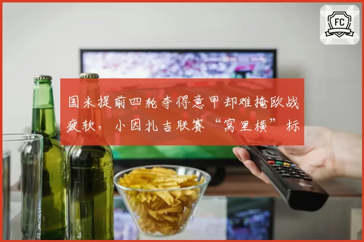 国米提前四轮夺得意甲却难掩欧战疲软,小因扎吉联赛“窝里横”标签撕不掉?