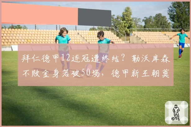 拜仁德甲12连冠遭终结?勒沃库森不败金身若破50场,德甲新王朝奠基引争议