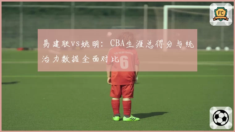 易建联vs姚明：CBA生涯总得分与统治力数据全面对比