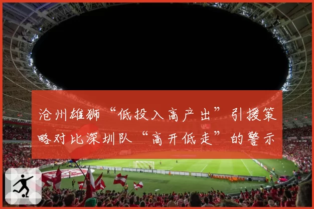 沧州雄狮“低投入高产出”引援策略对比深圳队“高开低走”的警示