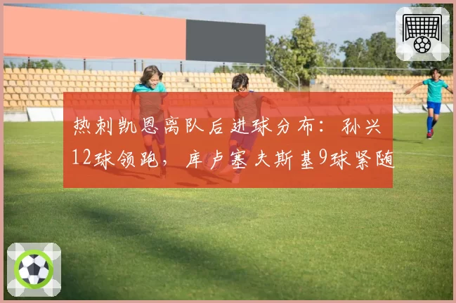 热刺凯恩离队后进球分布：孙兴慜12球领跑，库卢塞夫斯基9球紧随