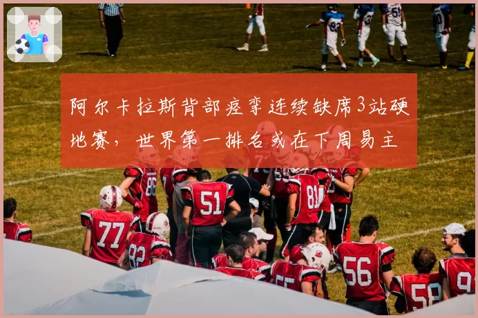 阿尔卡拉斯背部痉挛连续缺席3站硬地赛,世界第一排名或在下周易主