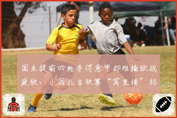 国米提前四轮夺得意甲却难掩欧战疲软,小因扎吉联赛“窝里横”标签撕不掉?