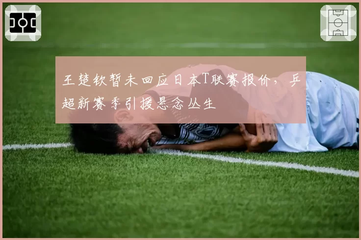 王楚钦暂未回应日本T联赛报价，乒超新赛季引援悬念丛生
