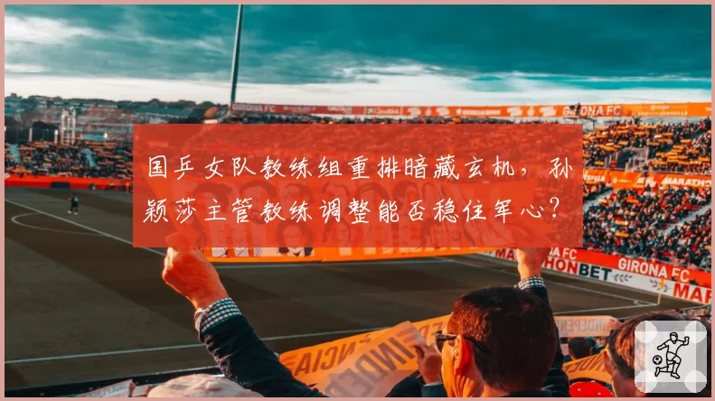 国乒女队教练组重排暗藏玄机,孙颖莎主管教练调整能否稳住军心?
