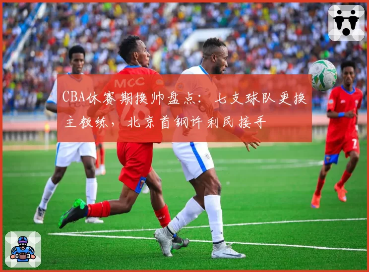 CBA休赛期换帅盘点：七支球队更换主教练，北京首钢许利民接手