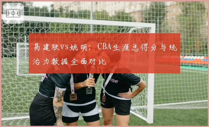 易建联vs姚明:CBA生涯总得分与统治力数据全面对比