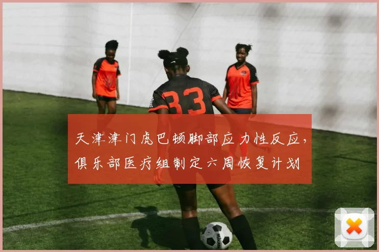 天津津门虎巴顿脚部应力性反应,俱乐部医疗组制定六周恢复计划