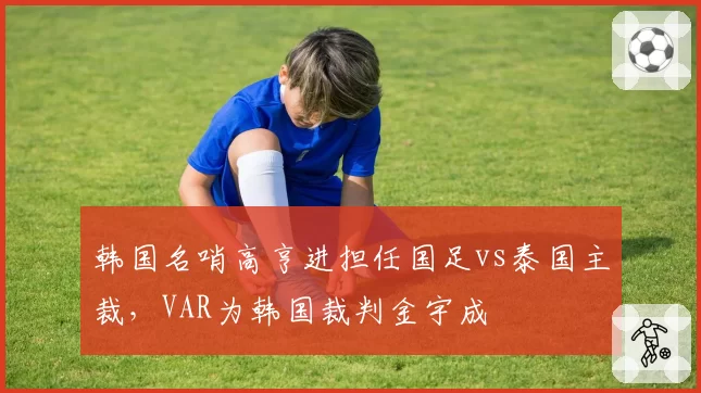 韩国名哨高亨进担任国足vs泰国主裁,VAR为韩国裁判金宇成