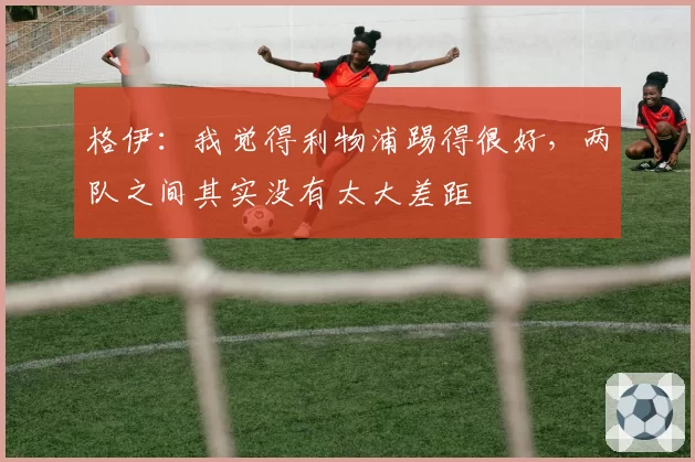 格伊:我觉得利物浦踢得很好,两队之间其实没有太大差距