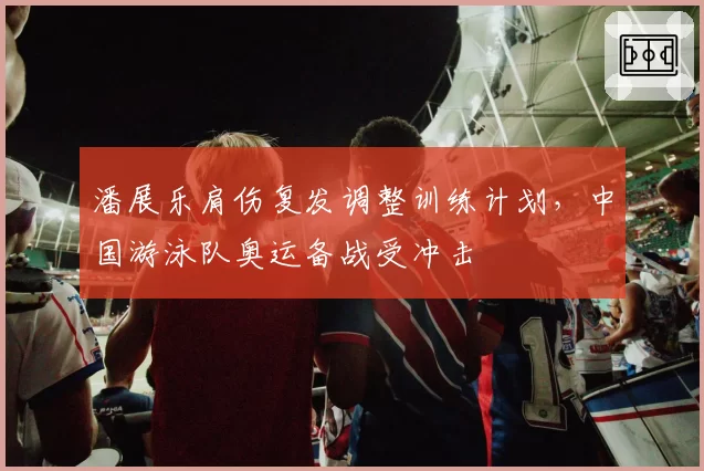 潘展乐肩伤复发调整训练计划，中国游泳队奥运备战受冲击